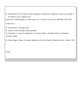 Responsible for Unit Testing & System Integration Testing (SIT), preparation of test cases and help to
the Business users to support UAT.
Environment: IBM Datastage 8.5, IBM Cognos 10.1.1/ Oracle 9i, SQL Server, IBM DB2, UNIX-AIX.
Achievements:
Best Innovative Developer-2012.
Earned overall best grades among appraisals.
Participated in various IT symposiums on IT project failures and Rapid Software Development.
Academic Details:
Master Degree: Master of computer Applications from Sri Vinayaka MissionUniversity ,Chennai 2010.
Prasad
 