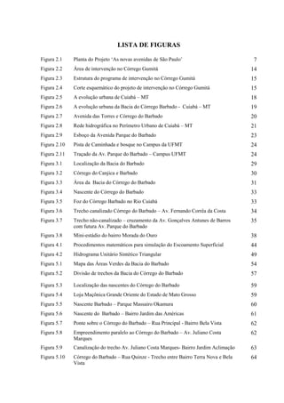 LISTA DE FIGURAS 
Figura 2.1 Planta do Projeto ‘As novas avenidas de São Paulo’ 7 
Figura 2.2 Área de intervenção no Córrego Gumitá 14 
Figura 2.3 Estrutura do programa de intervenção no Córrego Gumitá 15 
Figura 2.4 Corte esquemático do projeto de intervenção no Córrego Gumitá 15 
Figura 2.5 A evolução urbana de Cuiabá – MT 18 
Figura 2.6 A evolução urbana da Bacia do Córrego Barbado - Cuiabá – MT 19 
Figura 2.7 Avenida das Torres e Córrego do Barbado 20 
Figura 2.8 Rede hidrográfica no Perímetro Urbano de Cuiabá – MT 21 
Figura 2.9 Esboço da Avenida Parque do Barbado 23 
Figura 2.10 Pista de Caminhada e bosque no Campus da UFMT 24 
Figura 2.11 Traçado da Av. Parque do Barbado – Campus UFMT 24 
Figura 3.1 Localização da Bacia do Barbado 29 
Figura 3.2 Córrego do Canjica e Barbado 30 
Figura 3.3 Área da Bacia do Córrego do Barbado 31 
Figura 3.4 Nascente do Córrego do Barbado 33 
Figura 3.5 Foz do Córrego Barbado no Rio Cuiabá 33 
Figura 3.6 Trecho canalizado Córrego do Barbado – Av. Fernando Corrêa da Costa 34 
Figura 3.7 Trecho não-canalizado – cruzamento da Av. Gonçalves Antunes de Barros 
com futura Av. Parque do Barbado 
35 
Figura 3.8 Mini-estádio do bairro Morada do Ouro 38 
Figura 4.1 Procedimentos matemáticos para simulação do Escoamento Superficial 44 
Figura 4.2 Hidrograma Unitário Sintético Triangular 49 
Figura 5.1 Mapa das Áreas Verdes da Bacia do Barbado 54 
Figura 5.2 Divisão de trechos da Bacia do Córrego do Barbado 57 
Figura 5.3 Localização das nascentes do Córrego do Barbado 59 
Figura 5.4 Loja Maçônica Grande Oriente do Estado de Mato Grosso 59 
Figura 5.5 Nascente Barbado – Parque Massairo Okamura 60 
Figura 5.6 Nascente do Barbado – Bairro Jardim das Américas 61 
Figura 5.7 Ponte sobre o Córrego do Barbado – Rua Principal - Bairro Bela Vista 62 
Figura 5.8 Empreendimento paralelo ao Córrego do Barbado – Av. Juliano Costa 
Marques 
62 
Figura 5.9 Canalização do trecho Av. Juliano Costa Marques- Bairro Jardim Aclimação 63 
Figura 5.10 Córrego do Barbado – Rua Quinze - Trecho entre Bairro Terra Nova e Bela 
Vista 
64 
 