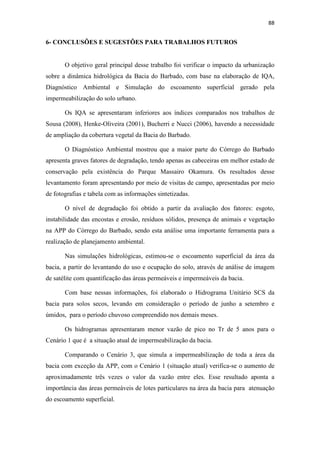 85 
Observando os hidrogramas e a Tabela 5.8 verificou-se que os maiores 
acréscimos de vazão acontecem nos cenários 3 e 4, devido à sua maior área 
impermeabilizada. 
Obtendo-se e comparando as médias de variação de vazões entre a situação atual 
(cenário 1) com a situação extrema (cenário 4), verifica-se que solo seco varia em média 
93,46 m³/s e no solo úmido esta variação é de 22,21 m³/s. 
A média de variação de vazão é maior no período seco, comprova, na realidade, 
a influência das condições de umidade antecedente do solo, isto mostra que as variações 
diminuem no período úmido, pois a infiltração fica reduzida nestes períodos. E também 
o forteimpacto da ocupação e impermeabilização da área da bacia (cenário 4). Apesar 
do período chuvoso representar mais riscos à sociedade, devido a subutilização do 
sistema de drenagem existente. 
Desta maneira, a maior variação de vazões ocorre no cenário 1 com Tr de 5 
anos, que varia em torno de 48,31% e a menor acontece no cenário 3, Tr de 20 anos. 
Nota-se também que as vazões para o cenário 4 de todos os Tr são iguais para solo seco 
e úmido, pois seu CN é o mesmo. Assim, o escoamento superficial será reduzido a 
medida que o Tr, for aumentado, devido ao dimensionamento das estruturas de 
drenagem.As vazões dos cenários com solo úmido são superiores às do solo seco, 
devido a deficiência do solo úmido em absorver o água escoada por se encontrar 
próximo da saturação. 
Para comparar matematicamente as vazões dos cenários 3 e 4 e verificar da 
eficiência da APP no amortecimento das vazões de pico, utilizou-se a equação 10, 
obtida de Sousa (2008). Sendo os sub-índices 3 e 4 referentes aos cenários; Ø uma 
variável genérica que representa a vazão de pico ou volume do escoamento superficial. 
E%  
 !  
  
(10) 
A Tabela 5.9 apresenta os resultados do cálculo para verificação da eficiência da 
APP na atenuação das vazões (relação entre o Cenário 3 e 4). Com base nesses dados 
verifica-se que a área de APP fornece uma eficiência de atenuação de no máximo 9% 
 