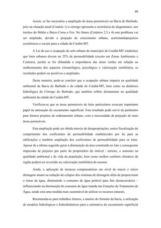 86 
para solo seco e 3% para solo úmido, sendo considerada pequena, dessa maneira há 
necessidade de buscar outras soluções (e áreas) para atenuar o escoamento. 
Tabela 5.9 – Eficiência da APP no amortecimento das vazões 
Tempo de Recorrência 
(Tr) 
Atenuação da Vazão (%) 
solo seco solo úmido 
5 anos 8,93 2,72 
10 anos 8,04 2,46 
20 anos 7,25 2,22 
A adoção de técnicas de controle de escoamento, também conhecidas como 
compensatórias, é uma estratégia que contribui na diminuição do escoamento 
superficial, e pode ser empregada na Bacia do Córrego do Barbado. 
Essas técnicas podem ser obtidas através da combinação de tecnologias que 
facilitam a infiltração e o aumento do tempo de trânsito antes de chegar à bacia, sendo 
elas: bacias de detenção, valas de infiltração, trincheiras. As vantagens, de modo geral, 
da aplicação destas tecnologias são: recarga do aquífero, controle da qualidade da água, 
economia na construção das redes de drenagem, amortecimento nos picos de 
escoamento superficial e ganhos paisagísticos (COLET et al., 2011). 
O campus da UFMT é uma importante área na Bacia do Barbado, que possibilita 
a adoção de medidas para contribuir na atenuação do escoamento, não só pelo fato de 
possuir ampla área verde, mas por estar localizada próxima a jusante. Neste espaço, 
técnicas compensatórias podem ser empregadas para reduzir a vazão de pico no córrego 
estudado. 
O trabalho de Yano et al. 2010 estimou uma bacia de detenção no campus da 
UFMT, com o objetivo de atenuar a vazão de pico no Córrego do Barbado. O volume 
calculado foi de 317.000 m² para uma área de 50.000 m², sendo concluída a 
inviabilidade de execução do reservatório pela falta de espaço físico e consequente 
elevado custo de construção. 
A implantação de reservatórios de detenção em lotes residenciais 
(microdrenagem) oferece baixos custos de construção e ocupa uma área menor do que 
 