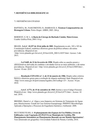 88 
6- CONCLUSÕES E SUGESTÕES PARA TRABALHOS FUTUROS 
O objetivo geral principal desse trabalho foi verificar o impacto da urbanização 
sobre a dinâmica hidrológica da Bacia do Barbado, com base na elaboração de IQA, 
Diagnóstico Ambiental e Simulação do escoamento superficial gerado pela 
impermeabilização do solo urbano. 
Os IQA se apresentaram inferiores aos índices comparados nos trabalhos de 
Sousa (2008), Henke-Oliveira (2001), Bucherri e Nucci (2006), havendo a necessidade 
de ampliação da cobertura vegetal da Bacia do Barbado. 
O Diagnóstico Ambiental mostrou que a maior parte do Córrego do Barbado 
apresenta graves fatores de degradação, tendo apenas as cabeceiras em melhor estado de 
conservação pela existência do Parque Massairo Okamura. Os resultados desse 
levantamento foram apresentando por meio de visitas de campo, apresentadas por meio 
de fotografias e tabela com as informações sintetizadas. 
O nível de degradação foi obtido a partir da avaliação dos fatores: esgoto, 
instabilidade das encostas e erosão, resíduos sólidos, presença de animais e vegetação 
na APP do Córrego do Barbado, sendo esta análise uma importante ferramenta para a 
realização de planejamento ambiental. 
Nas simulações hidrológicas, estimou-se o escoamento superficial da área da 
bacia, a partir do levantando do uso e ocupação do solo, através de análise de imagem 
de satélite com quantificação das áreas permeáveis e impermeáveis da bacia. 
Com base nessas informações, foi elaborado o Hidrograma Unitário SCS da 
bacia para solos secos, levando em consideração o período de junho a setembro e 
úmidos, para o período chuvoso compreendido nos demais meses. 
Os hidrogramas apresentaram menor vazão de pico no Tr de 5 anos para o 
Cenário 1 que é a situação atual de impermeabilização da bacia. 
Comparando o Cenário 3, que simula a impermeabilização de toda a área da 
bacia com exceção da APP, com o Cenário 1 (situação atual) verifica-se o aumento de 
aproximadamente três vezes o valor da vazão entre eles. Esse resultado aponta a 
importância das áreas permeáveis de lotes particulares na área da bacia para atenuação 
do escoamento superficial. 
 