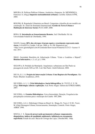 92 
BUCCHERI FILHO, A. T.; NUCCI, J. C. Espaços livres, áreas verdes e cobertura 
vegetal no bairro Alto da XV, Curitiba/PR. In: Revista do Departamento de 
Geografia. Vol. 18, 2006, p. 48-59. 
CALLEJAS, I. J. A. et al. Avaliação do clima urbano em zonas arborizadas e não 
arborizadas no bairro central de Cuiabá – MT. In:MUSIS, C.R.; NOGUEIRA, M.C.J.A. 
(Org) Contribuições ao estudo de conforto ambiental na grande Cuiabá-MT. Vol. 
1, Cuiabá: EdUnic, 2009, 268 p. 
CASTRO JUNIOR, P. R. et al. (coord.). Caracterização e delimitação cartográfica das 
áreas de preservação permanente (APP’s) e de zonas de interesse ambiental (ZIA’s) na 
área urbana de Cuiabá. 2008. 47 p. Relatório, não publicado. 
COELHO, M. C. N. Impactos ambientais em áreas urbanas: Teorias, Conceitos e 
Métodos de Pesquisa. In: GUERRA, A. J. T.; CUNHA, S. B. (Org). Impactos 
Ambientais Urbanos no Brasil. Rio de Janeiro: Editora Bertrand, 2011. 418 p. 
COLET, K.M.; BARCELOS, K.A.; BRANDÃO, D.Q. Sistemas Alternativos de 
Drenagem em Empreendimentos Habitacionais. 4º Seminário de Habitação de Interesse 
Social de Mato-Grosso. Sinop, 2011. 
COLLISCHONN, W.; TASSI, R. Introduzindo hidrologia. IPH UFRGS, 2010. 
Disponível em: http://galileu.iph.ufrgs.br/collischonn/apostila_hidrologia/apostila.html - 
Acesso em: 15 Ago. 2011. 
CORRÊA, R. L. Sobre agentes sociais, escala e produção do espaço: um texto para 
discussão. In: CARLOS, A. F. A. et al. A produção do espaço urbano: agentes e 
processos, escalas e desafios. São Paulo: Editora Contexto, 2011. 
CRUZ, M. A. Soares; TUCCI, C. E.M.; SILVEIRA, A.L.L. da. Controle do 
Escoamento em Lotes Urbanos. Revista Brasileira de Recursos Hídricos (RBRH), v. 
3, n.4, p. 19-31, out./dez. 1998. 
CUIABÁ, Prefeitura Municipal. IPDU- Instituto de Pesquisa e Desenvolvimento 
Urbano. Perfil Socioeconômico de Cuiabá. Volume IV. Cuiabá: Central de Texto, 2009. 
CUIABÁ, Prefeitura Municipal. IPDU- Instituto de Pesquisa e Desenvolvimento 
Urbano. Plano Diretor de Desenvolvimento Estratégico de Cuiabá – Lei 
complementar nº. 150 de 29 de janeiro de 2007. Cuiabá: Entrelinhas, 2008. 
 
