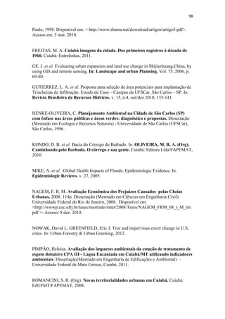95 
MOURA, R. Políticas Publicas Urbanas: Ausências e Impactos. In: MENDONÇA, 
Francisco A. (Org.). Impactos socioambientais urbanos. Curitiba: Editora UFPR, 
2004. 
ROLINK, R. Regulação Urbanística no Brasil. Conquistas e desafios de um modelo em 
construção. In: Anais do Seminário Internacional: Gestão da Terra Urbana e 
Habitação de Interesse Social, PUCCAMP, 2000. 
ROSA, R. Introdução ao Sensoriamento Remoto. 3ed. Uberlândia: Ed. da 
Universidade Federal de Uberlândia, 1995. 
SALES, Josana. 80% dos córregos viraram esgoto e crescimento representa mais 
riscos. A GAZETA, Cuiabá, 5 de jun. 2009, p. 4 e 5B. Disponível em: 
http://www.gazetadigital.com.br/conteudo/show/secao/9/materia/212312 Acesso: 8 
mai. 2011. 
SBAU- Sociedade Brasileira de Arborização Urbana. “Carta a Londrina e Ibiporâ”. 
Boletim Informativo, v.3, n.5, p.3, 1996. 
SEGAWA, H. Prelúdio da Metrópole. Arquitetura e urbanismo em São Paulo na 
passagem do século XIX ao XX. 2.ed. São Paulo: Ateliê Editorial, 2004. 
SILVA, G. J. A. Projeto de Intervenção Urbana: Uma Ruptura de Paradigmas. São 
Paulo: Blucher Acadêmico, 2010. 
SILVEIRA, A. L. L. Ciclo hidrologico e bacia hidrográfica. In: TUCCI, C. E. M. 
(Org). Hidrologia: ciência e aplicação. 4.ed. Porto Alegre: Editora da UFRGS/ABRH, 
2007. 
SILVEIRA, A. Estudos Hidrológicos. Curva Intensidade, Duração, Frequência das 
precipitações extremas para o município de Cuiabá –MT.2006. 
SILVEIRA, A.L.L. Hidrologia Urbana no Brasil. In : Braga, B.; Tucci, C.E.M.; Tozzi, 
M. (Org) Drenagem Urbana, Gerenciamento, Simulação, Controle. Porto Alegre, 
ABRH: 1998. 
SOUSA, J. S. Áreas de preservação permanente urbanas: mapeamento, 
diagnósticos, índices de qualidade ambiental e influência no escoamento 
superficial. Estudo de caso: Bacia do Córrego das Lajes, Uberaba/MG. 160p. 
 