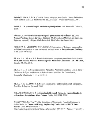 96 
Dissertação (mestrado engenharia civil). Universidade Federal de Uberlândia, 
Uberlândia, 2008. 
SCHWENK, L. M. Domínios Biogeográficos. In: MORENO, G.; HIGA, T.C.S. (Org) 
Geografia de Mato-Grosso: Território, Sociedade e Ambiente. Cuiabá, Entrelinhas: 
2005. 
TOMAZ, P. Cálculos hidrológicos e hidráulicos para obras municipais. São Paulo, Editora: 
Navegar, 2002. 
TUCCI, C. E. M. Inundações Urbanas. Porto Alegre: ABRHG/RHAMA, 2007a. 393 p. 
______. (Org). Hidrologia: ciência e aplicação. 4.ed. Porto Alegre: Editora da 
UFRGS/ABRH, 2007b. 
TUCCI, C.E.M; CLARKE, R. T. Impacto das mudanças de cobertura vegetal no 
escoamento: Revisão. In: Revista Brasileira de Recursos Hídricos. Porto Alegre, 
ABRH:1997 
VILLAÇA, F. Uma contribuição para a história do planejamento urbano no Brasil. In. 
DEÁK, C.; SCHIFFER, S. R. (Org). O processo de urbanização no Brasil. São Paulo: 
Editora da Universidade de São Paulo, 1999. 
ZAMPRONIO, G. B. Integração de Técnicas para Apoio à Gestão de Sistemas de 
Drenagem Urbana Aplicada a uma Bacia Hidrográfica no Município do Rio de 
Janeiro. 2009. 145 p. Dissertação (mestrado em engenharia civil). Universidade Federal 
do Rio de Janeiro, Rio de Janeiro, 2009. 
YANO, A., BARROS, H.C., COLET, K.M., MIRANDA, M.Z.C., ORMONDE, V.S.S., 
SOARES, A.K. Estudo da canalização e dimensionamento de bacia de detenção no 
córrego do Barbado, Cuiabá-MT. In: Anais do XIX Simpósio Brasileiro de Recursos 
Hídricos, Maceió-AL, Brasil, 2011. 
7.2 REFERÊNCIAS CONSULTADAS 
ADÔRNO, E.V. et. al. Avaliação do impacto do uso e ocupação da terra na qualidade 
da água das nascentes e lagoas da bacia do rio Subaé com subsídio de técnicas de 
 