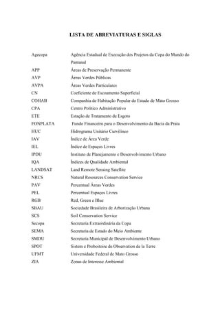 LISTA DE ABREVIATURAS E SIGLAS 
Agecopa Agência Estadual de Execução dos Projetos da Copa do Mundo do 
Pantanal 
APP Áreas de Preservação Permanente 
AVP Áreas Verdes Públicas 
AVPA Áreas Verdes Particulares 
CN Coeficiente de Escoamento Superficial 
COHAB Companhia de Habitação Popular do Estado de Mato Grosso 
CPA Centro Político Administrativo 
ETE Estação de Tratamento de Esgoto 
FONPLATA Fundo Financeiro para o Desenvolvimento da Bacia da Prata 
HUC Hidrograma Unitário Curvilíneo 
IAV Índice de Área Verde 
IEL Índice de Espaços Livres 
IPDU Instituto de Planejamento e Desenvolvimento Urbano 
IQA Índices de Qualidade Ambiental 
LANDSAT Land Remote Sensing Satellite 
NRCS Natural Resources Conservation Service 
PAV Percentual Áreas Verdes 
PEL Percentual Espaços Livres 
RGB Red, Green e Blue 
SBAU Sociedade Brasileira de Arborização Urbana 
SCS Soil Conservation Service 
Secopa Secretaria Extraordinária da Copa 
SEMA Secretaria de Estado do Meio Ambiente 
SMDU Secretaria Municipal de Desenvolvimento Urbano 
SPOT Sistem e Proboitoire de Observation de la Terre 
UFMT Universidade Federal de Mato Grosso 
ZIA Zonas de Interesse Ambiental 
 