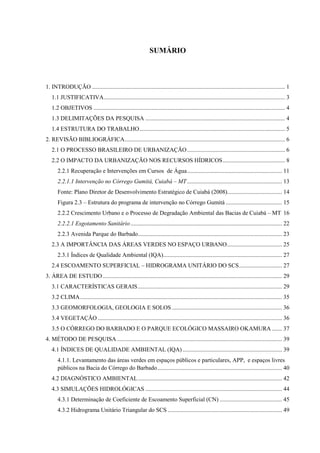 SUMÁRIO 
1. INTRODUÇÃO .................................................................................................................................. 1 
1.1 JUSTIFICATIVA .......................................................................................................................... 3 
1.2 OBJETIVOS ................................................................................................................................. 4 
1.3 DELIMITAÇÕES DA PESQUISA .............................................................................................. 4 
1.4 ESTRUTURA DO TRABALHO .................................................................................................. 5 
2. REVISÃO BIBLIOGRÁFICA ............................................................................................................ 6 
2.1 O PROCESSO BRASILEIRO DE URBANIZAÇÃO .................................................................. 6 
2.2 O IMPACTO DA URBANIZAÇÃO NOS RECURSOS HÍDRICOS .......................................... 8 
2.2.1 Recuperação e Intervenções em Cursos de Água ................................................................ 11 
2.2.1.1 Intervenção no Córrego Gumitá, Cuiabá – MT ................................................................ 13 
Fonte: Plano Diretor de Desenvolvimento Estratégico de Cuiabá (2008)..................................... 14 
Figura 2.3 – Estrutura do programa de intervenção no Córrego Gumitá ...................................... 15 
2.2.2 Crescimento Urbano e o Processo de Degradação Ambiental das Bacias de Cuiabá – MT 16 
2.2.2.1 Esgotamento Sanitário ...................................................................................................... 22 
2.2.3 Avenida Parque do Barbado ................................................................................................. 23 
2.3 A IMPORTÂNCIA DAS ÁREAS VERDES NO ESPAÇO URBANO ..................................... 25 
2.3.1 Índices de Qualidade Ambiental (IQA) ................................................................................ 27 
2.4 ESCOAMENTO SUPERFICIAL – HIDROGRAMA UNITÁRIO DO SCS ............................. 27 
3. ÁREA DE ESTUDO ......................................................................................................................... 29 
3.1 CARACTERÍSTICAS GERAIS ................................................................................................. 29 
3.2 CLIMA ........................................................................................................................................ 35 
3.3 GEOMORFOLOGIA, GEOLOGIA E SOLOS .......................................................................... 36 
3.4 VEGETAÇÃO ............................................................................................................................ 36 
3.5 O CÓRREGO DO BARBADO E O PARQUE ECOLÓGICO MASSAIRO OKAMURA ....... 37 
4. MÉTODO DE PESQUISA ............................................................................................................... 39 
4.1 ÍNDICES DE QUALIDADE AMBIENTAL (IQA) ................................................................... 39 
4.1.1. Levantamento das áreas verdes em espaços públicos e particulares, APP, e espaços livres 
públicos na Bacia do Córrego do Barbado .................................................................................... 40 
4.2 DIAGNÓSTICO AMBIENTAL ................................................................................................. 42 
4.3 SIMULAÇÕES HIDROLÓGICAS ............................................................................................ 44 
4.3.1 Determinação de Coeficiente de Escoamento Superficial (CN) .......................................... 45 
4.3.2 Hidrograma Unitário Triangular do SCS ............................................................................. 49 
 