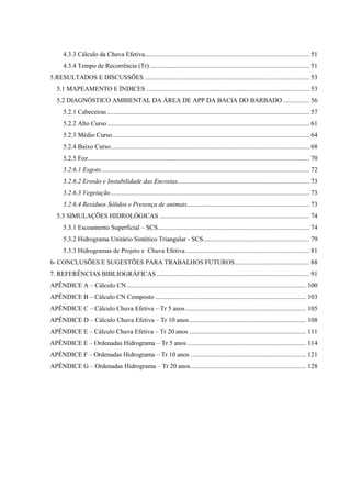4.3.3 Cálculo da Chuva Efetiva ..................................................................................................... 51 
4.3.4 Tempo de Recorrência (Tr) .................................................................................................. 51 
5.RESULTADOS E DISCUSSÕES ..................................................................................................... 53 
5.1 MAPEAMENTO E ÍNDICES .................................................................................................... 53 
5.2 DIAGNÓSTICO AMBIENTAL DA ÁREA DE APP DA BACIA DO BARBADO ................ 56 
5.2.1 Cabeceiras ............................................................................................................................ 57 
5.2.2 Alto Curso ............................................................................................................................ 61 
5.2.3 Médio Curso ......................................................................................................................... 64 
5.2.4 Baixo Curso .......................................................................................................................... 68 
5.2.5 Foz ........................................................................................................................................ 70 
5.2.6.1 Esgoto ................................................................................................................................ 72 
5.2.6.2 Erosão e Instabilidade das Encostas................................................................................. 73 
5.2.6.3 Vegetação .......................................................................................................................... 73 
5.2.6.4 Resíduos Sólidos e Presença de animais ........................................................................... 73 
5.3 SIMULAÇÕES HIDROLÓGICAS ............................................................................................ 74 
5.3.1 Escoamento Superficial – SCS ............................................................................................. 74 
5.3.2 Hidrograma Unitário Sintético Triangular - SCS ................................................................. 79 
5.3.3 Hidrogramas de Projeto e Chuva Efetiva ............................................................................ 81 
6- CONCLUSÕES E SUGESTÕES PARA TRABALHOS FUTUROS.............................................. 88 
7. REFERÊNCIAS BIBLIOGRÁFICAS .............................................................................................. 91 
APÊNDICE A – Cálculo CN .............................................................................................................. 100 
APÊNDICE B – Cálculo CN Composto ............................................................................................. 103 
APÊNDICE C – Cálculo Chuva Efetiva – Tr 5 anos .......................................................................... 105 
APÊNDICE D – Cálculo Chuva Efetiva – Tr 10 anos ........................................................................ 108 
APÊNDICE E – Cálculo Chuva Efetiva – Tr 20 anos ........................................................................ 111 
APÊNDICE E – Ordenadas Hidrograma – Tr 5 anos ......................................................................... 114 
APÊNDICE F – Ordenadas Hidrograma – Tr 10 anos ....................................................................... 121 
APÊNDICE G – Ordenadas Hidrograma – Tr 20 anos ....................................................................... 128 
 