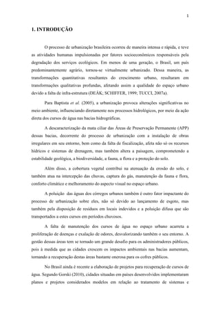 1 
1. INTRODUÇÃO 
O processo de urbanização brasileira ocorreu de maneira intensa e rápida, e teve 
as atividades humanas impulsionadas por fatores socioeconômicos responsáveis pela 
degradação dos serviços ecológicos. Em menos de uma geração, o Brasil, um país 
predominantemente agrário, tornou-se virtualmente urbanizado. Dessa maneira, as 
transformações quantitativas resultantes do crescimento urbano, resultaram em 
transformações qualitativas profundas, afetando assim a qualidade do espaço urbano 
devido a falta de infra-estrutura (DEÁK; SCHIFFER, 1999; TUCCI, 2007a). 
Para Baptista et al. (2005), a urbanização provoca alterações significativas no 
meio ambiente, influenciando diretamente nos processos hidrológicos, por meio da ação 
direta dos cursos de água nas bacias hidrográficas. 
A descaracterização da mata ciliar das Áreas de Preservação Permanente (APP) 
dessas bacias, decorrente do processo de urbanização com a instalação de obras 
irregulares em seu entorno, bem como da falta de fiscalização, afeta não só os recursos 
hídricos e sistemas de drenagem, mas também altera a paisagem, comprometendo a 
estabilidade geológica, a biodiversidade, a fauna, a flora e a proteção do solo. 
Além disso, a cobertura vegetal contribui na atenuação da erosão do solo, e 
também atua na intercepção das chuvas, captura do gás, manutenção da fauna e flora, 
conforto climático e melhoramento do aspecto visual no espaço urbano. 
A poluição das águas dos córregos urbanos também é outro fator impactante do 
processo de urbanização sobre eles, não só devido ao lançamento de esgoto, mas 
também pela disposição de resíduos em locais indevidos e a poluição difusa que são 
transportados a estes cursos em períodos chuvosos. 
A falta de manutenção dos cursos de água no espaço urbano acarreta a 
proliferação de doenças e exalação de odores, desvalorizando também o seu entorno. A 
gestão dessas áreas tem se tornado um grande desafio para os administradores públicos, 
pois à medida que as cidades crescem os impactos ambientais nas bacias aumentam, 
tornando a recuperação destas áreas bastante onerosa para os cofres públicos. 
No Brasil ainda é recente a elaboração de projetos para recuperação de cursos de 
água. Segundo Gorski (2010), cidades situadas em países desenvolvidos implementaram 
planos e projetos considerados modelos em relação ao tratamento de sistemas e 
 