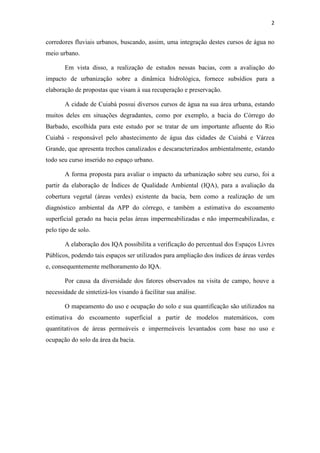 2 
corredores fluviais urbanos, buscando, assim, uma integração destes cursos de água no 
meio urbano. 
Em vista disso, a realização de estudos nessas bacias, com a avaliação do 
impacto de urbanização sobre a dinâmica hidrológica, fornece subsídios para a 
elaboração de propostas que visam à sua recuperação e preservação. 
A cidade de Cuiabá possui diversos cursos de água na sua área urbana, estando 
muitos deles em situações degradantes, como por exemplo, a bacia do Córrego do 
Barbado, escolhida para este estudo por se tratar de um importante afluente do Rio 
Cuiabá - responsável pelo abastecimento de água das cidades de Cuiabá e Várzea 
Grande, que apresenta trechos canalizados e descaracterizados ambientalmente, estando 
todo seu curso inserido no espaço urbano. 
A forma proposta para avaliar o impacto da urbanização sobre seu curso, foi a 
partir da elaboração de Índices de Qualidade Ambiental (IQA), para a avaliação da 
cobertura vegetal (áreas verdes) existente da bacia, bem como a realização de um 
diagnóstico ambiental da APP do córrego, e também a estimativa do escoamento 
superficial gerado na bacia pelas áreas impermeabilizadas e não impermeabilizadas, e 
pelo tipo de solo. 
A elaboração dos IQA possibilita a verificação do percentual dos Espaços Livres 
Públicos, podendo tais espaços ser utilizados para ampliação dos índices de áreas verdes 
e, consequentemente melhoramento do IQA. 
Por causa da diversidade dos fatores observados na visita de campo, houve a 
necessidade de sintetizá-los visando à facilitar sua análise. 
O mapeamento do uso e ocupação do solo e sua quantificação são utilizados na 
estimativa do escoamento superficial a partir de modelos matemáticos, com 
quantitativos de áreas permeáveis e impermeáveis levantados com base no uso e 
ocupação do solo da área da bacia. 
 