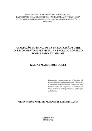 UNIVERSIDADE FEDERAL DE MATO GROSSO 
FACULDADE DE ARQUITETURA, ENGENHARIA E TECNOLOGIA 
PROGRAMA DE PÓS –GRADUAÇÃO EM ENGENHARIA DE EDIFICAÇÕES E 
AMBIENTAL 
AVALIAÇÃO DO IMPACTO DA URBANIZAÇÃO SOBRE 
O ESCOAMENTO SUPERFICIAL NA BACIA DO CÓRREGO 
DO BARBADO, CUIABÁ-MT 
KARINA MARCONDES COLET 
Dissertação apresentada ao Programa de 
Pós-Graduação em Engenharia de Edificações 
e Ambiental da Universidade Federal de Mato 
Grosso, como um requisito, à obtenção do 
título de Mestre em Engenharia de Edificações 
e Ambiental. 
ORIENTADOR: PROF. DR. ALEXANDRE KEPLER SOARES 
CUIABÁ, MT 
MAIO, 2012 
 
