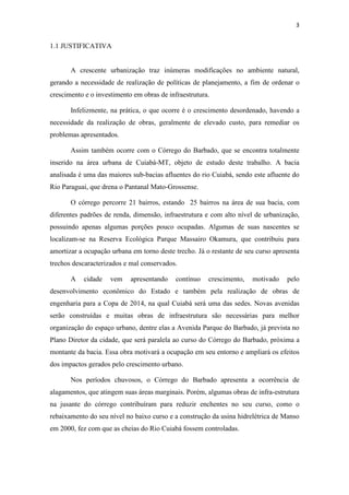 3 
1.1 JUSTIFICATIVA 
A crescente urbanização traz inúmeras modificações no ambiente natural, 
gerando a necessidade de realização de políticas de planejamento, a fim de ordenar o 
crescimento e o investimento em obras de infraestrutura. 
Infelizmente, na prática, o que ocorre é o crescimento desordenado, havendo a 
necessidade da realização de obras, geralmente de elevado custo, para remediar os 
problemas apresentados. 
Assim também ocorre com o Córrego do Barbado, que se encontra totalmente 
inserido na área urbana de Cuiabá-MT, objeto de estudo deste trabalho. A bacia 
analisada é uma das maiores sub-bacias afluentes do rio Cuiabá, sendo este afluente do 
Rio Paraguai, que drena o Pantanal Mato-Grossense. 
O córrego percorre 21 bairros, estando 25 bairros na área de sua bacia, com 
diferentes padrões de renda, dimensão, infraestrutura e com alto nível de urbanização, 
possuindo apenas algumas porções pouco ocupadas. Algumas de suas nascentes se 
localizam-se na Reserva Ecológica Parque Massairo Okamura, que contribuiu para 
amortizar a ocupação urbana em torno deste trecho. Já o restante de seu curso apresenta 
trechos descaracterizados e mal conservados. 
A cidade vem apresentando contínuo crescimento, motivado pelo 
desenvolvimento econômico do Estado e também pela realização de obras de 
engenharia para a Copa de 2014, na qual Cuiabá será uma das sedes. Novas avenidas 
serão construídas e muitas obras de infraestrutura são necessárias para melhor 
organização do espaço urbano, dentre elas a Avenida Parque do Barbado, já prevista no 
Plano Diretor da cidade, que será paralela ao curso do Córrego do Barbado, próxima a 
montante da bacia. Essa obra motivará a ocupação em seu entorno e ampliará os efeitos 
dos impactos gerados pelo crescimento urbano. 
Nos períodos chuvosos, o Córrego do Barbado apresenta a ocorrência de 
alagamentos, que atingem suas áreas marginais. Porém, algumas obras de infra-estrutura 
na jusante do córrego contribuíram para reduzir enchentes no seu curso, como o 
rebaixamento do seu nível no baixo curso e a construção da usina hidrelétrica de Manso 
em 2000, fez com que as cheias do Rio Cuiabá fossem controladas. 
 