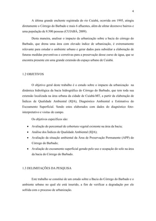 4 
A última grande enchente registrada do rio Cuiabá, ocorrida em 1995, atingiu 
diretamente o Córrego do Barbado e mais 6 afluentes, além de afetar dezenove bairros e 
uma população de 8.500 pessoas (CUIABÁ, 2009). 
Desta maneira, analisar o impacto da urbanização sobre a bacia do córrego do 
Barbado, que drena uma área com elevado índice de urbanização, é extremamente 
relevante para estudar o ambiente urbano e gerar dados para subsidiar a elaboração de 
futuras medidas preventivas e corretivas para a preservação desse curso de água, que se 
encontra presente em uma grande extensão do espaço urbano de Cuiabá. 
1.2 OBJETIVOS 
O objetivo geral deste trabalho é o estudo sobre o impacto da urbanização na 
dinâmica hidrológica da bacia hidrográfica do Córrego do Barbado, que tem toda sua 
extensão localizada na área urbana da cidade de Cuiabá-MT, a partir da elaboração de 
Índices de Qualidade Ambiental (IQA), Diagnóstico Ambiental e Estimativa do 
Escoamento Superficial. Sendo estes elaborados com dados do diagnóstico foto-interpretativo 
e visitas de campo. 
Os objetivos específicos são: 
• Avaliação do percentual de cobertura vegetal existente na área da bacia; 
• Análise dos Índices de Qualidade Ambiental (IQA); 
• Avaliação da situação ambiental da Área de Preservação Permanente (APP) do 
Córrego do Barbado; 
• Avaliação do escoamento superficial gerado pelo uso e ocupação do solo na área 
da bacia do Córrego do Barbado. 
1.3 DELIMITAÇÕES DA PESQUISA 
Este trabalho se constitui de um estudo sobre a Bacia do Córrego do Barbado e o 
ambiente urbano no qual ele está inserido, a fim de verificar a degradação por ele 
sofrida com o processo de urbanização. 
 