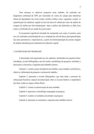5 
Para alcançar os objetivos propostos neste trabalho, foi realizado um 
diagnóstico ambiental da APP, por intermédio de visitas de campo para identificar 
fatores de degradação, tais como erosão, residuos sólidos, solos, vegetação e esgoto. A 
quantificação da cobertura vegetal na área da bacia foi obtida por meio da análise de 
imagem de satélite por foto-interpretação. Após a análise são elaborados os IQA, bem 
como a verificação do seu estado de conservação. 
O escoamento superficial calculado foi comparado com outros 4 cenários, para 
isso, foi realizada a classificação de uso e ocupação do solo da bacia, para quantificação 
das áreas permeáveis e impermeáveis, a partir da fotointerpretação da mesma imagem 
de satélite utilizada para levantamento da cobertura vegetal. 
1.4 ESTRUTURA DO TRABALHO 
A dissertação está organizada em seis capítulos, distribuídos da seguinte forma: 
introdução, revisão bibliográfica, área de estudo, metodologia da pesquisa, resultados e 
discussões e conclusões e sugestões para trabalhos futuros. 
Capítulo 1: contém a parte introdutória do trabalho, como também a justificativa, 
objetivos, delimitação da pesquisa e estrutura do trabalho. 
Capítulo 2: apresenta a revisão bibliográfica, que trata sobre o processo de 
urbanização brasileira, impacto da urbanização sobre os recursos hídricos e importância 
das áreas verdes no espaço urbano Brasil. 
Capítulo 3: contém a caracterização da área estudada. 
Capítulo 4: apresenta a metodologia empregada na pesquisa. 
Capítulo 5: contém os resultados encontrados na pesquisa. 
Capítulo 6: apresenta as conclusões e sugestões para trabalhos futuros. 
 