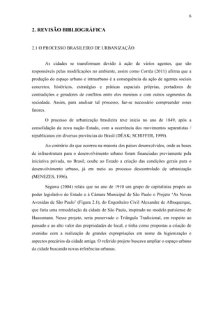 6 
2. REVISÃO BIBLIOGRÁFICA 
2.1 O PROCESSO BRASILEIRO DE URBANIZAÇÃO 
As cidades se transformam devido à ação de vários agentes, que são 
responsáveis pelas modificações no ambiente, assim como Corrêa (2011) afirma que a 
produção do espaço urbano e intraurbano é a consequência da ação de agentes sociais 
concretos, históricos, estratégias e práticas espaciais próprias, portadores de 
contradições e geradores de conflitos entre eles mesmos e com outros segmentos da 
sociedade. Assim, para analisar tal processo, faz-se necessário compreender esses 
fatores. 
O processo de urbanização brasileira teve início no ano de 1849, após a 
consolidação da nova nação–Estado, com a ocorrência dos movimentos separatistas / 
republicanos em diversas províncias do Brasil (DÉAK; SCHIFFER, 1999). 
Ao contrário do que ocorreu na maioria dos países desenvolvidos, onde as bases 
de infraestrutura para o desenvolvimento urbano foram financiadas previamente pela 
iniciativa privada, no Brasil, coube ao Estado a criação das condições gerais para o 
desenvolvimento urbano, já em meio ao processo descontrolado de urbanização 
(MENEZES, 1996). 
Segawa (2004) relata que no ano de 1910 um grupo de capitalistas propôs ao 
poder legislativo do Estado e à Câmara Municipal de São Paulo o Projeto ‘As Novas 
Avenidas de São Paulo’ (Figura 2.1), do Engenheiro Civil Alexandre de Albuquerque, 
que faria uma remodelação da cidade de São Paulo, inspirado no modelo parisiense de 
Haussmann. Nesse projeto, seria preservado o Triângulo Tradicional, em respeito ao 
passado e ao alto valor das propriedades do local, e tinha como propostas a criação de 
avenidas com a realização de grandes expropriações em nome da higienização e 
aspectos precários da cidade antiga. O referido projeto buscava ampliar o espaço urbano 
da cidade buscando novas referências urbanas. 
 