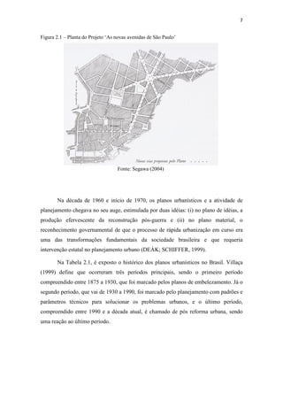 7 
Figura 2.1 – Planta do Projeto ‘As novas avenidas de São Paulo’ 
Fonte: Segawa (2004) 
Na década de 1960 e início de 1970, os planos urbanísticos e a atividade de 
planejamento chegava no seu auge, estimulada por duas idéias: (i) no plano de idéias, a 
produção efervescente da reconstrução pós-guerra e (ii) no plano material, o 
reconhecimento governamental de que o processo de rápida urbanização em curso era 
uma das transformações fundamentais da sociedade brasileira e que requeria 
intervenção estatal no planejamento urbano (DEÁK; SCHIFFER, 1999). 
Na Tabela 2.1, é exposto o histórico dos planos urbanísticos no Brasil. Villaça 
(1999) define que ocorreram três períodos principais, sendo o primeiro período 
compreendido entre 1875 a 1930, que foi marcado pelos planos de embelezamento. Já o 
segundo período, que vai de 1930 a 1990, foi marcado pelo planejamento com padrões e 
parâmetros técnicos para solucionar os problemas urbanos, e o último período, 
compreendido entre 1990 e a década atual, é chamado de pós reforma urbana, sendo 
uma reação ao último período. 
 
