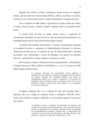 9 
Segundo Silva (2010), no Brasil, percebem-se formas diversas de ocupações 
urbanas, que de acordo com cada momento histórico, político, econômico ou social e, 
conforme as inter-relações desses fatores, sempre influenciaram a ocupação territorial. 
Com a expansão da malha urbana e segmentação do espaço urbano por classes 
de renda, entraves sociais e culturais surgiram, alterando assim o ecossistema destas 
bacias. 
O elevado custo da terra no espaço urbano motiva o surgimento de 
assentamentos localizados em áreas de risco (e áreas de preservação permanente) e em 
localidades desprovidas de infra-estrutura básica (água e esgoto). 
A ineficácia das entidades fiscalizadoras, e a imatura conscientização ambiental 
da sociedade favorecem o surgimento de empreendimentos destoantes às diretrizes 
urbanísticas previstas por lei. O aumento da taxa de impermeabilização é bastante 
preocupante, pois sobrecarrega o sistema de drenagem, em especial nos períodos 
chuvosos, causando danos à saúde e prejuízos econômicos a cidade. 
Desta maneira, o impacto ambiental nas bacias é potencializado. A Resolução do 
Conselho Nacional do Meio Ambiente (CONAMA) nº. 1, de 23 de janeiro de 1986 
define impacto ambiental como: 
(..) qualquer alteração das propriedades físicas, químicas e 
biológicas do meio ambiente, causada por qualquer forma de matéria 
ou energia resultante das atividades humanas que, direta ou 
indiretamente, afetam: (i) a saúde, a segurança e o bem-estar da 
população, (ii) as atividades sociais e econômicas, (iii) a biota, (iv) as 
condições estéticas e sanitárias do meio ambiente e (v) a qualidade 
dos recursos ambientais. 
O impacto ambiental não é só o resultado de uma ação realizada sobre o 
ambiente, mas sim a relação de mudanças sociais e ecológicas (COELHO, 2011). 
Assim, para entender os impactos ambientais se faz necessário conhecer os processos 
que o geram: 
As mudanças sociais e ecológicas são marcadas por rupturas num 
contínuo, provocando uma desestruturação e uma reestruturação que 
deverá ser afetada por nova mudança. Somente através de pesquisa 
de acompanhamento sistemático voltada para a compreensão das 
estruturas e dos processos não planejados e de longa duração é que 
podem ser explicados os impactos. Coelho (2011, p. 24). 
 