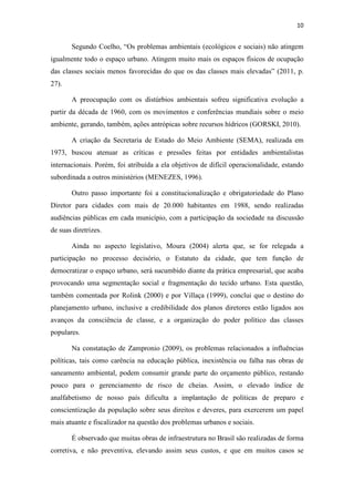 10 
Segundo Coelho, “Os problemas ambientais (ecológicos e sociais) não atingem 
igualmente todo o espaço urbano. Atingem muito mais os espaços físicos de ocupação 
das classes sociais menos favorecidas do que os das classes mais elevadas” (2011, p. 
27). 
A preocupação com os distúrbios ambientais sofreu significativa evolução a 
partir da década de 1960, com os movimentos e conferências mundiais sobre o meio 
ambiente, gerando, também, ações antrópicas sobre recursos hídricos (GORSKI, 2010). 
A criação da Secretaria de Estado do Meio Ambiente (SEMA), realizada em 
1973, buscou atenuar as críticas e pressões feitas por entidades ambientalistas 
internacionais. Porém, foi atribuída a ela objetivos de difícil operacionalidade, estando 
subordinada a outros ministérios (MENEZES, 1996). 
Outro passo importante foi a constitucionalização e obrigatoriedade do Plano 
Diretor para cidades com mais de 20.000 habitantes em 1988, sendo realizadas 
audiências públicas em cada município, com a participação da sociedade na discussão 
de suas diretrizes. 
Ainda no aspecto legislativo, Moura (2004) alerta que, se for relegada a 
participação no processo decisório, o Estatuto da cidade, que tem função de 
democratizar o espaço urbano, será sucumbido diante da prática empresarial, que acaba 
provocando uma segmentação social e fragmentação do tecido urbano. Esta questão, 
também comentada por Rolink (2000) e por Villaça (1999), conclui que o destino do 
planejamento urbano, inclusive a credibilidade dos planos diretores estão ligados aos 
avanços da consciência de classe, e a organização do poder político das classes 
populares. 
Na constatação de Zampronio (2009), os problemas relacionados a influências 
políticas, tais como carência na educação pública, inexistência ou falha nas obras de 
saneamento ambiental, podem consumir grande parte do orçamento público, restando 
pouco para o gerenciamento de risco de cheias. Assim, o elevado índice de 
analfabetismo de nosso país dificulta a implantação de políticas de preparo e 
conscientização da população sobre seus direitos e deveres, para exercerem um papel 
mais atuante e fiscalizador na questão dos problemas urbanos e sociais. 
É observado que muitas obras de infraestrutura no Brasil são realizadas de forma 
corretiva, e não preventiva, elevando assim seus custos, e que em muitos casos se 
 