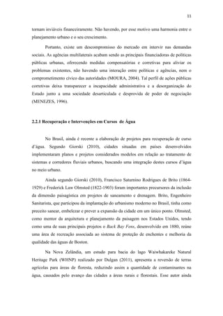 11 
tornam inviáveis financeiramente. Não havendo, por esse motivo uma harmonia entre o 
planejamento urbano e o seu crescimento. 
Portanto, existe um descompromisso do mercado em intervir nas demandas 
sociais. As agências multilaterais acabam sendo as principais financiadoras de políticas 
públicas urbanas, oferecendo medidas compensatórias e corretivas para aliviar os 
problemas existentes, não havendo uma interação entre políticas e agências, nem o 
comprometimento cívico das autoridades (MOURA, 2004). Tal perfil de ações públicas 
corretivas deixa transparecer a incapacidade administrativa e a desorganização do 
Estado junto a uma sociedade desarticulada e desprovida de poder de negociação 
(MENEZES, 1996). 
2.2.1 Recuperação e Intervenções em Cursos de Água 
No Brasil, ainda é recente a elaboração de projetos para recuperação de curso 
d’água. Segundo Giorski (2010), cidades situadas em países desenvolvidos 
implementaram planos e projetos considerados modelos em relação ao tratamento de 
sistemas e corredores fluviais urbanos, buscando uma integração destes cursos d’água 
no meio urbano. 
Ainda segundo Giorski (2010), Francisco Saturnino Rodrigues de Brito (1864- 
1929) e Frederick Law Olmsted (1822-1903) foram importantes precursores da inclusão 
da dimensão paisagística em projetos de saneamento e drenagem. Brito, Engenheiro 
Sanitarista, que participou da implantação do urbanismo moderno no Brasil, tinha como 
preceito sanear, embelezar e prever a expansão da cidade em um único ponto. Olmsted, 
como mentor da arquitetura e planejamento da paisagem nos Estados Unidos, tendo 
como uma de suas principais projetos o Back Bay Fens, desenvolvido em 1880, reúne 
uma área de recreação associada ao sistema de proteção de enchentes e melhoria da 
qualidade das águas de Boston. 
Na Nova Zelândia, um estudo para bacia do lago Waiwhakareke Natural 
Heritage Park (WHNP) realizado por Dulgan (2011), apresenta a reversão de terras 
agrícolas para áreas de floresta, reduzindo assim a quantidade de contaminantes na 
água, causados pelo avanço das cidades a áreas rurais e florestais. Esse autor ainda 
 