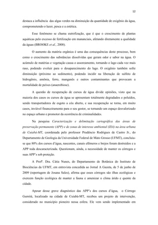 12 
destaca a influência das algas verdes na diminuição da quantidade de oxigênio da água, 
comprometendo o lazer, pesca e a estética. 
Esse fenômeno se chama eutrofização, que é que o crescimento de plantas 
aquáticas pelo excesso de fertilização em mananciais, afetando diretamente a qualidade 
da águas (BROOKE et al., 2008). 
O aumento da matéria orgânica é uma das consequências deste processo, bem 
como o crescimento das substâncias dissolvidas que geram odor e sabor na água. O 
acúmulo de matérias e vegetação causa o assoreamento, tornando o lago cada vez mais 
raso, podendo evoluir para o desaparecimento do lago. O oxigênio também sofre 
diminuição (próximo ao sedimento), podendo incidir na liberação de sulfeto de 
hidrogênio, amônia, ferro, manganês e outros contaminantes que provocam a 
mortalidade de peixes (anaerobiose). 
A questão de recuperação de cursos de água divide opiniões, visto que na 
maioria dos casos os cursos de água se apresentam totalmente degradados e poluídos, 
sendo transportadores de esgoto a céu aberto, e sua recuperação se torna, em muito 
casos, inviável financeiramente para o seu gestor, se tornando um espaço desvalorizado 
no espaço urbano e promotor da ocorrência de criminalidades. 
Na pesquisa Caracterização e delimitação cartográfica das áreas de 
preservação permanente (APP) e de zonas de interesse ambiental (ZIA) na área urbana 
de Cuiabá-MT, coordenada pelo professor Prudêncio Rodrigues de Castro Jr., do 
Departamento de Geologia da Universidade Federal de Mato Grosso (UFMT), concluiu-se 
que 80% dos cursos d’água, nascentes, canais efêmeros e brejos foram destruídos e a 
APP toda descaracterizada. Questionam, ainda, a necessidade de manter os córregos e 
suas APP’s sob proteção. 
A Profª. Dra. Cátia Nunes, do Departamento de Botânica do Instituto de 
Biociências da UFMT, em entrevista concedida ao Jornal A Gazeta, de 5 de junho de 
2009 (reportagem de Josana Sales), afirma que esses córregos são ilhas ecológicas e 
exercem função ecológica de manter a fauna e amenizar o clima árido e quente da 
cidade. 
Apesar desse grave diagnóstico das APP’s dos cursos d’água, o Córrego 
Gumitá, localizado na cidade de Cuiabá-MT, recebeu um projeto de intervenção, 
considerado no município pioneiro nessa esfera. Ele vem sendo implementado em 
 