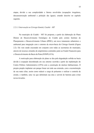 13 
etapas, devido a sua complexidade e fatores envolvidos (ocupações irregulares, 
descaracterização ambiental e poluição das águas), estando descrito no capítulo 
seguinte. 
2.2.1.1 Intervenção no Córrego Gumitá, Cuiabá – MT 
No município de Cuiabá – MT foi proposto, a partir da elaboração do Plano 
Diretor de Desenvolvimento Estratégico de Cuiabá pelo extinto Instituto de 
Planejamento e Desenvolvimento Urbano (IPDU), um novo tratamento urbanístico e 
ambiental para integração com o entorno da micro-bacia do Córrego Gumitá (Figura 
2.2). Ele vem sendo executado em conjunto com todas as secretarias do município, 
através de recursos oriundos de empréstimos contraídos junto ao Fundo Financeiro para 
o Desenvolvimento da Bacia da Prata (FONPLATA). 
A motivação para elaboração do plano se deu pela degradação sofrida na bacia 
devido à ocupação desordenada em seu entorno ocorrida a partir da implantação do 
Centro Político Administrativo (CPA) com a construção de núcleos habitacionais. O 
projeto propõe implantar um parque linear em toda sua extensão, com a reconstituição 
de sua mata ciliar, assim como reduzir a carga de poluentes e realizar o controle de 
erosão, e também, uma via que delimitará sua área e servirá de barreira para evitar 
novas invasões. 
 