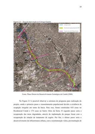 14 
Figura 2.2 – Área de intervenção no Córrego Gumitá 
Fonte: Plano Diretor de Desenvolvimento Estratégico de Cuiabá (2008) 
Na Figura 2.3 é possível observar a estrutura do programa para realização do 
projeto, sendo o primeiro passo o reassentamento populacional devido a existência de 
ocupação irregular em torno da bacia. Para isso, foram construídas 810 casas no 
Residencial Canaã e 174 casas no bairro Altos da Serra. O segundo passo seria a 
recuperação das áreas degradadas, através da implantação do parque linear com a 
recuperação da estação de tratamento de esgoto. Por fim, o último passo seria o 
desenvolvimento da infraestrutura urbana, com a reestruturação viária, pavimentação de 
 