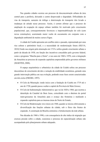 17 
Nas grandes cidades ocorreu um processo de desconcentração urbana da área 
central para a periferia, deixando o centro despovoado e degradado. Dificuldades de 
vias de transporte, aumento de tráfego e deterioração do transporte têm levado a 
mudanças de atitude nesse processo. Assim, é correto afirmar que o processo de 
ampliação da ocupação do espaço urbano também foi motivado pelo crescimento 
populacional, que, consequentemente favoreceu a impermeabilização do solo (com 
novas construções), acarretando maior vazão de escoamento em conjunto com a 
degradação ambiental de muitos cursos d’água. 
A cidade de Cuiabá apresenta um conflito entre o passado, representado por uma 
rica cultura e patrimônio local, e a necessidade de modernização futura (SILVA, 
2010).Tendo sua origem pela mineração em 1719 e sofreu grande crescimento urbano a 
partir da década de 1930, em função dos incentivos concedidos pelo governo federal, 
como o programa “Marcha para o Oeste”, e nos anos de 1960 e 1970, com a integração 
da Amazônia ao processo de expansão capitalista empreendido pelos governos militares 
(MARTINS, 2008). 
O espaço arquitetônico e urbanístico da cidade de Cuiabá sofreu um processo 
descontínuo de crescimento devido a variação da estabilidade econômica, gerando uma 
grande intervenção pública em sua evolução, podendo essas fases serem caracterizadas 
em três ciclos (FREIRE, 1997): 
• O Ciclo da Mineração: tendo início com a fundação de Cuiabá em 1719 até o 
ano de 1720, quando passa a sediar a capital da Província de Mato Grosso; 
• O Ciclo da Sedimentação Administrativa: que vai de 1820 a 1968, que ocorreu a 
demolição da Catedral do Bom Jesus, coincidindo com a abertura do portal 
mato-grossense da Amazônia para o avanço das fronteiras e mediando a 
expansão capitalista para as imensas áreas do Norte do Estado; 
• O Ciclo da Modernização: teve início em 1968, quando se iniciou efetivamente a 
diversificação das funções urbanas da cidade, sob o fluxo das frentes de 
expansão. A construção de Brasília estimulou o fortalecimento da rede urbana. 
Nas décadas de 1960 e 1990, e em consequência do alto índice de migração que 
exerceu pressão sobre a cidade, ocasionou o processo de espacialização urbano não 
acompanhado pelo planejamento urbano adequado. 
 