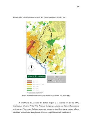 19 
Figura 2.6- A evolução urbana da Bacia do Córrego Barbado - Cuiabá – MT 
Fonte: Adaptado do Perfil Socioeconômico de Cuiabá, Vol. IV (2009) 
A construção da Avenida das Torres (Figura 2.7) iniciada no ano de 2007, 
interligando o bairro Pedra 90 à Avenida Gonçalves Antunes de Barros (Jurumirim), 
próximo ao Córrego do Barbado, acarretou mudanças significativas no espaço urbano 
da cidade, estimulando o surgimento de novos empreendimentos imobiliários. 
 