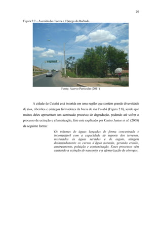 20 
Figura 2.7 – Avenida das Torres e Córrego do Barbado 
Fonte: Acervo Particular (2011) 
A cidade de Cuiabá está inserida em uma região que contém grande diversidade 
de rios, ribeirões e córregos formadores da bacia do rio Cuiabá (Figura 2.8), sendo que 
muitos deles apresentam um acentuado processo de degradação, podendo até sofrer o 
processo de extinção e efemerização, fato este explicado por Castro Junior et al. (2008) 
da seguinte forma: 
Os volumes de águas lançadas de forma concentrada e 
incompatível com a capacidade de suporte dos terrenos, 
misturados às águas servidas e de esgoto, atingem 
desastradamente os cursos d’água naturais, gerando erosão, 
assoreamento, poluição e contaminação. Esses processos vêm 
causando a extinção de nascentes e a efemerização de córregos. 
 