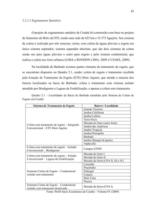 22 
2.2.2.1 Esgotamento Sanitário 
O projeto de esgotamento sanitário de Cuiabá foi construído com base no projeto 
de Saturnino de Brito de1952, tendo uma rede de 625 km e 53.573 ligações. Seu sistema 
de coleta é realizado por três sistemas: misto, com coleta de águas pluviais e esgoto em 
único sistema separador; sistema separador absoluto, que são dois sistemas de coleta 
sendo um para águas pluviais e outro para esgoto e pelo sistema condominial, que 
realiza a coleta nos lotes urbanos (LIMA e RONDON LIMA, 2009; CUIABÁ, 2009). 
Na localidade do Barbado existem quatro sistemas de tratamento de esgoto, que 
se encontram dispostos no Quadro 2.1, sendo: coleta de esgoto e tratamento recebida 
pela Estação de Tratamento de Esgoto (ETE) Dom Aquino, que atende a maioria dos 
bairros localizados na bacia do Barbado; coleta e tratamento com sistema isolado 
atendido por Biodigestor e Lagoas de Estabilização, e apenas a coleta sem tratamento. 
Quadro 2.1 – Localidades da Bacia do Barbado atendidas pelo Sistema de Coleta de 
Esgoto em Cuiabá 
Sistema de Tratamento de Esgoto Bairro / Localidade 
Coleta com tratamento de esgoto – Integrado 
Convencional – ETE Dom Aquino 
Grande Terceiro 
Jardim Califórnia 
Jardim Leblon 
Terra Nova 
Morada do Ouro (setor leste) 
Jardim das Américas 
Jardim Tropical 
Jardim Petropólis 
Barbado 
Jardim Shangri-lá (parte) 
Alphaville 
Coleta com tratamento de esgoto – Isolado 
Convencional - Biodigestor 
Campus UFMT 
Coleta com tratamento de esgoto – Isolado 
Convencional - Lagoas de Estabilização 
Morada do Ouro I 
Morada do Ouro II 
Morada da Serra (CPA II, III e IV) 
Somente Coleta de Esgoto – Condominial 
isolado sem tratamento 
Carumbé 
Praeirinho 
Pedregal 
Canjica 
Bela Vista 
Praeiro 
Somente Coleta de Esgoto – Condominial 
isolado com tratamento desativado 
Morada da Serra (CPA I) 
Fonte: Perfil Sócio Econômico de Cuiabá – Volume IV (2009) 
 
