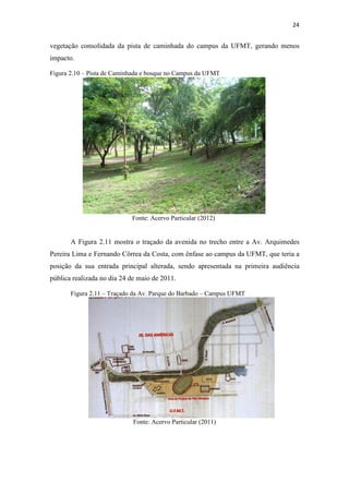 24 
vegetação consolidada da pista de caminhada do campus da UFMT, gerando menos 
impacto. 
Figura 2.10 – Pista de Caminhada e bosque no Campus da UFMT 
Fonte: Acervo Particular (2012) 
A Figura 2.11 mostra o traçado da avenida no trecho entre a Av. Arquimedes 
Pereira Lima e Fernando Côrrea da Costa, com ênfase ao campus da UFMT, que teria a 
posição da sua entrada principal alterada, sendo apresentada na primeira audiência 
pública realizada no dia 24 de maio de 2011. 
Figura 2.11 – Traçado da Av. Parque do Barbado – Campus UFMT 
Fonte: Acervo Particular (2011) 
 