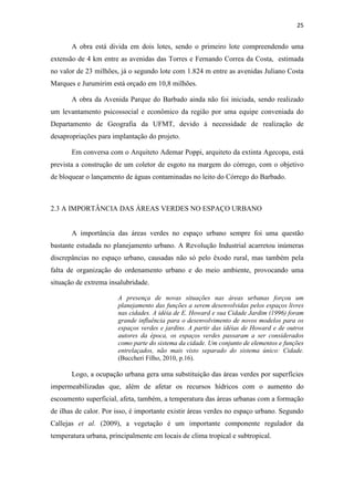 25 
A obra está divida em dois lotes, sendo o primeiro lote compreendendo uma 
extensão de 4 km entre as avenidas das Torres e Fernando Correa da Costa, estimada 
no valor de 23 milhões, já o segundo lote com 1.824 m entre as avenidas Juliano Costa 
Marques e Jurumirim está orçado em 10,8 milhões. 
A obra da Avenida Parque do Barbado ainda não foi iniciada, sendo realizado 
um levantamento psicossocial e econômico da região por uma equipe conveniada do 
Departamento de Geografia da UFMT, devido à necessidade de realização de 
desapropriações para implantação do projeto. 
Em conversa com o Arquiteto Ademar Poppi, arquiteto da extinta Agecopa, está 
prevista a construção de um coletor de esgoto na margem do córrego, com o objetivo 
de bloquear o lançamento de águas contaminadas no leito do Córrego do Barbado. 
2.3 A IMPORTÂNCIA DAS ÁREAS VERDES NO ESPAÇO URBANO 
A importância das áreas verdes no espaço urbano sempre foi uma questão 
bastante estudada no planejamento urbano. A Revolução Industrial acarretou inúmeras 
discrepâncias no espaço urbano, causadas não só pelo êxodo rural, mas também pela 
falta de organização do ordenamento urbano e do meio ambiente, provocando uma 
situação de extrema insalubridade. 
A presença de novas situações nas áreas urbanas forçou um 
planejamento das funções a serem desenvolvidas pelos espaços livres 
nas cidades. A idéia de E. Howard e sua Cidade Jardim (1996) foram 
grande influência para o desenvolvimento de novos modelos para os 
espaços verdes e jardins. A partir das idéias de Howard e de outros 
autores da época, os espaços verdes passaram a ser considerados 
como parte do sistema da cidade. Um conjunto de elementos e funções 
entrelaçados, não mais visto separado do sistema único: Cidade. 
(Buccheri Filho, 2010, p.16). 
Logo, a ocupação urbana gera uma substituição das áreas verdes por superfícies 
impermeabilizadas que, além de afetar os recursos hídricos com o aumento do 
escoamento superficial, afeta, também, a temperatura das áreas urbanas com a formação 
de ilhas de calor. Por isso, é importante existir áreas verdes no espaço urbano. Segundo 
Callejas et al. (2009), a vegetação é um importante componente regulador da 
temperatura urbana, principalmente em locais de clima tropical e subtropical. 
 