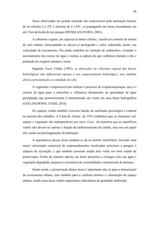 26 
Áreas arborizadas em grande extensão são responsáveis pela atenuação térmica 
de no mínimo 2 a 3ºC e máxima de 6 a 8ºC, se propagando em áreas circundantes em 
até 2 km da borda de um parque (HENKE-OLIVEIRA, 2001). 
A cobertura vegetal, em especial as matas ciliares, auxilia no controle da erosão 
do solo urbano, interceptando as chuvas (e protegendo o solo), reduzindo, assim, sua 
velocidade de escoamento. Ela ainda contribui na retenção de sedimentos, evitando o 
assoreamento dos cursos de água e realiza a captura do gás carbônico durante o dia e 
produção de oxigênio durante a noite. 
Segundo Tucci; Clarke (1997), as alterações na cobertura vegetal das bacias 
hidrológicas não influenciam apenas o seu comportamento hidrológico, mas também 
altera a precipitação e a umidade do solo. 
A vegetação é responsável por realizar o processo de evapotranspiração, que é o 
retorno de água para a atmosfera e influencia diretamente na quantidade de água 
precipitada, que posteriormente é transformada em vazão em uma bacia hidrográfica 
(COLLISCHONN; TASSI, 2010). 
Os espaços verdes também exercem função de satisfação psicológica e cultural 
na maioria dos cidadões. A Carta de Atenas de 1933 estabelece que os elementos sol, 
espaço e vegetação são indispensáveis aos seres vivos, de maneiras que as superfícies 
verdes não devem ter apenas a função de embelezamento da cidade, mas sim um papel 
útil, sendo um prolongamento da habitação. 
A importância dessas áreas também se dá no âmbito imobiliário, havendo uma 
maior valorização comercial de empreendimentos localizados próximos a parques e 
espaços de recreação, e que também possuem ampla área verde em bom estado de 
preservação. Como de maneira oposta, em áreas próximas a córregos com sua água e 
vegetação degradada, propicia a ocorrência de criminalidade e transmissão de doenças. 
Sendo assim, a preservação destas áreas é importante não só para a manutenção 
do ecossistema urbano, mas também para o conforto térmico e valorização do espaço 
urbano, sendo estas áreas verdes importantes indicadores de qualidade ambiental. 
 