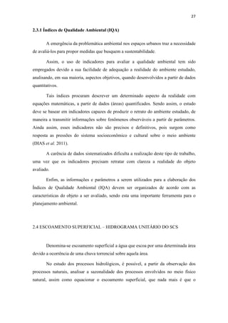 27 
2.3.1 Índices de Qualidade Ambiental (IQA) 
A emergência da problemática ambiental nos espaços urbanos traz a necessidade 
de avaliá-los para propor medidas que busquem a sustentabilidade. 
Assim, o uso de indicadores para avaliar a qualidade ambiental tem sido 
empregados devido a sua facilidade de adequação a realidade do ambiente estudado, 
analisando, em sua maioria, aspectos objetivos, quando desenvolvidos a partir de dados 
quantitativos. 
Tais índices procuram descrever um determinado aspecto da realidade com 
equações matemáticas, a partir de dados (áreas) quantificados. Sendo assim, o estudo 
deve se basear em indicadores capazes de produzir o retrato do ambiente estudado, de 
maneira a transmitir informações sobre fenômenos observáveis a partir de parâmetros. 
Ainda assim, esses indicadores não são precisos e definitivos, pois surgem como 
resposta as pressões do sistema socioeconômico e cultural sobre o meio ambiente 
(DIAS et al. 2011). 
A carência de dados sistematizados dificulta a realização deste tipo de trabalho, 
uma vez que os indicadores precisam retratar com clareza a realidade do objeto 
avaliado. 
Enfim, as informações e parâmetros a serem utilizados para a elaboração dos 
Índices de Qualidade Ambiental (IQA) devem ser organizados de acordo com as 
características do objeto a ser avaliado, sendo esta uma importante ferramenta para o 
planejamento ambiental. 
2.4 ESCOAMENTO SUPERFICIAL – HIDROGRAMA UNITÁRIO DO SCS 
Denomina-se escoamento superficial a água que escoa por uma determinada área 
devido a ocorrência de uma chuva torrencial sobre aquela área. 
No estudo dos processos hidrológicos, é possível, a partir da observação dos 
processos naturais, analisar a sazonalidade dos processos envolvidos no meio físico 
natural, assim como equacionar o escoamento superficial, que nada mais é que o 
 