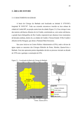 29 
3. ÁREA DE ESTUDO 
3.1 CARACTERÍSTICAS GERAIS 
A bacia do Córrego do Barbado está localizada na latitude S 15º36’04”e 
longitude W 56º03’59”. Toda sua extensão encontra-se inserida na área urbana da 
cidade de Cuiabá-MT, na porção centro-leste da cidade (Figura 3.1). Esse córrego é uma 
das maiores sub-bacias afluentes do rio Cuiabá, constituindo-se, com outras sub-bacias, 
a grande bacia hidrográfica do Rio Cuiabá, responsável por abastecer treze municípios 
da baixada cuiabana, dentre ele, as cidades de Cuiabá e Várzea-Grande. O Rio Cuiabá é 
afluente do Rio Paraguai, que drena o Pantanal Mato-Grossense. 
Seu curso inicia-se no Centro Político Administrativo (CPA), onde o divisor de 
águas separa as nascentes dos Córregos Ribeirão da Ponte, Moinho, Quarta-Feira e 
Barbado. Esta área apresenta pontos degradados devido ao processo iniciado na década 
de 1970 com o garimpo e construção do CPA. 
Figura 3.1 – Localização da Bacia do Córrego do Barbado 
Fonte: Autora (2011) 
 
