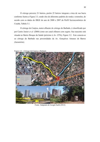 30 
O córrego percorre 21 bairros, porém 25 bairros integram a área de sua bacia 
conforme ilustra a Figura 3.3, sendo eles de diferentes padrões de renda e extensões, de 
acordo com os dados do IBGE do ano de 2000 e 2007 do Perfil Socioeconômico de 
Cuiabá, Tabela 3.1. 
O córrego do Canjica, maior afluente do córrego do Barbado, é classificado por 
por Castro Junior et al. (2008) como um canal efêmero com esgoto. Sua nascente está 
situada no Bairro Bosque da Saúde (próximo à Av. CPA), Figura 3.2. Este conecta-se 
ao córrego do Barbado nas proximidades da Av. Gonçalves Antunes de Barros 
(Jurumirim). 
Figura 3.2 – Córrego do Canjica e Barbado 
Fonte: Adaptado do Google Earth (2012) 
 