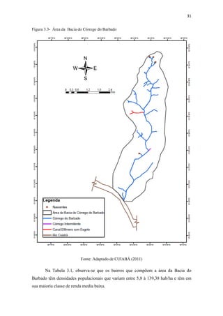 31 
Figura 3.3- Área da Bacia do Córrego do Barbado 
Fonte: Adaptado de CUIABÁ (2011) 
Na Tabela 3.1, observa-se que os bairros que compõem a área da Bacia do 
Barbado têm densidades populacionais que variam entre 5,8 à 139,38 hab/ha e têm em 
sua maioria classe de renda media baixa. 
 