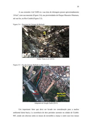 A sua ua extensão é de 9.400 m e sua área de drenagem possui aproximadamente 
14 km2, com sua nascente (Figura 3. 
até sua foz, no Rio Cuiabá (Figura 3. 
, 3.4), nas proximidades do Parque Massairo Okamura, 
a 3.5). 
Figura 3.4 – Nascente do Córrego do Barbado 
Fonte: Yano et al. (2010) 
Figura 3.5 – Foz oz do Córrego Barbado no Rio Cuiabá 
Adaptado do Google Earth (2011) 
Um importante fator que deve ser levado em consideração para a analise 
ambiental desta bacia, é a ocorrência de dois períodos sazonais na 
cidade de Cuiabá 
MT, , sendo um chuvoso entre os meses de novembro a março e outro seco nos meses 
33 
), Cuiabá- 
 