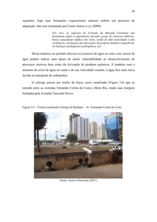 34 
seguintes, logo suas formações vegetacionais naturais sofrem um processo de 
adaptação, fato este constatado por Castro Junior et al. (2008): 
Por isso, as espécies do Cerrado da Baixada Cuiabana são 
fortemente aptas à suportarem elevados graus de estresses hídricos, 
baixa capacidade edáfica dos solos, sendo de alta rusticidade e alta 
resiliência, em função das alterações da própria dinâmica superficial, 
do balanço morfogênese/ pedogênese, etc. 
Dessa maneira, no período chuvoso os excessos de água no solo e nos cursos de 
água podem indicar uma época de maior vulnerabilidade ao desenvolvimento de 
processos erosivos bem como da lixiviação de produtos químicos. E também com o 
aumento do nível de água no canal e de sua velocidade vazante, a água fica mais turva 
devido ao transporte de sedimentos. 
O córrego possui um trecho do baixo curso canalizado (Figura 3.6) que se 
estende entre as avenidas Fernando Correa da Costa e Beira Rio, tendo suas margens 
limitadas pela Avenida Tancredo Neves. 
Figura 3.6 – Trecho canalizado Córrego do Barbado – Av. Fernando Corrêa da Costa 
Fonte: Acervo Particular (2011) 
 