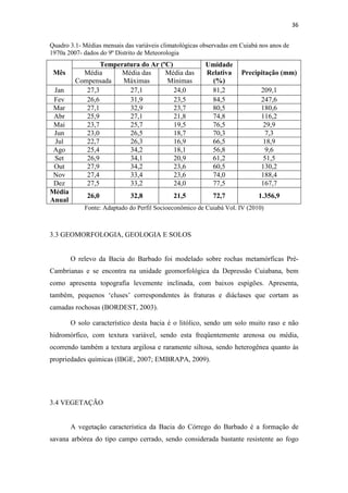 36 
Quadro 3.1- Médias mensais das variáveis climatológicas observadas em Cuiabá nos anos de 
1970a 2007- dados do 9º Distrito de Meteorologia 
Mês 
Temperatura do Ar (ºC) Umidade 
Média Precipitação (mm) 
Relativa 
(%) 
Compensada 
Média das 
Máximas 
Média das 
Mínimas 
Jan 27,3 27,1 24,0 81,2 209,1 
Fev 26,6 31,9 23,5 84,5 247,6 
Mar 27,1 32,9 23,7 80,5 180,6 
Abr 25,9 27,1 21,8 74,8 116,2 
Mai 23,7 25,7 19,5 76,5 29,9 
Jun 23,0 26,5 18,7 70,3 7,3 
Jul 22,7 26,3 16,9 66,5 18,9 
Ago 25,4 34,2 18,1 56,8 9,6 
Set 26,9 34,1 20,9 61,2 51,5 
Out 27,9 34,2 23,6 60,5 130,2 
Nov 27,4 33,4 23,6 74,0 188,4 
Dez 27,5 33,2 24,0 77,5 167,7 
Média 
Anual 
26,0 32,8 21,5 72,7 1.356,9 
Fonte: Adaptado do Perfil Socioeconômico de Cuiabá Vol. IV (2010) 
3.3 GEOMORFOLOGIA, GEOLOGIA E SOLOS 
O relevo da Bacia do Barbado foi modelado sobre rochas metamórficas Pré- 
Cambrianas e se encontra na unidade geomorfológica da Depressão Cuiabana, bem 
como apresenta topografia levemente inclinada, com baixos espigões. Apresenta, 
também, pequenos ‘cluses’ correspondentes às fraturas e diáclases que cortam as 
camadas rochosas (BORDEST, 2003). 
O solo característico desta bacia é o litólico, sendo um solo muito raso e não 
hidromórfico, com textura variável, sendo esta freqüentemente arenosa ou média, 
ocorrendo também a textura argilosa e raramente siltosa, sendo heterogênea quanto às 
propriedades químicas (IBGE, 2007; EMBRAPA, 2009). 
3.4 VEGETAÇÃO 
A vegetação característica da Bacia do Córrego do Barbado é a formação de 
savana arbórea do tipo campo cerrado, sendo considerada bastante resistente ao fogo 
 