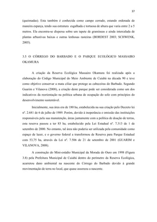 37 
(queimadas). Esta também é conhecida como campo cerrado, estando ordenada de 
maneira esparça, tendo sua estrutura esgalhada e tortuosa de altura que varia entre 2 a 5 
metros. Ela encontra-se dispersa sobre um tapete de gramíneas e ainda intercalada de 
plantas arbustivas baixas e outras lenhosas rasteiras (BORDEST 2003; SCHWENK, 
2005). 
3.5 O CÓRREGO DO BARBADO E O PARQUE ECOLÓGICO MASSAIRO 
OKAMURA 
A criação da Reserva Ecológica Massairo Okamura foi realizada após a 
elaboração do Código Municipal do Meio Ambiente de Cuiabá na década 90 e teve 
como objetivo conservar a mata ciliar que protege as cabeceiras do Barbado. Segundo 
Guarim e Vilanova (2008), a criação deste parque pode ser considerada como um dos 
indicativos da reorientação na política urbana de ocupação do solo com princípios do 
desenvolvimento sustentável. 
Inicialmente, sua área era de 180 ha, estabelecida na sua criação pelo Decreto lei 
nº. 2.681 de 6 de julho de 1989. Porém, devido à inoperância e omissão das instituições 
responsáveis pela sua manutenção, áreas juntamente com a política de doação de terras, 
esta reserva passou a ter 83 ha, estabelecido pela Lei Estadual nº. 7.313 de 1 de 
setembro de 2000. No entanto, tal área não poderia ser utilizada pela comunidade como 
espaço de lazer, e o governo federal a transformou de Reserva para Parque Estadual 
com 53,75 ha, através da Lei nº. 7.506 de 21 de setembro de 2001 (GUARIM e 
VILANOVA, 2008). 
A construção do Mini-estádio Municipal da Morada do Ouro em 1998 (Figura 
3.8) pela Prefeitura Municipal de Cuiabá dentro do perímetro da Reserva Ecológica, 
acarretou dano ambiental na nascente do Córrego do Barbado devido à grande 
movimentação de terra no local, que quase assoreou a nascente. 
 
