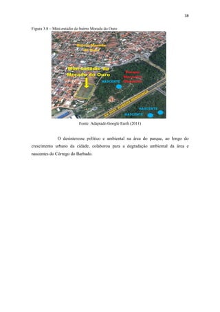 38 
Figura 3.8 – Mini-estádio do bairro Morada do Ouro 
Fonte: Adaptado Google Earth (2011) 
O desinteresse político e ambiental na área do parque, ao longo do 
crescimento urbano da cidade, colaborou para a degradação ambiental da área e 
nascentes do Córrego do Barbado. 
 