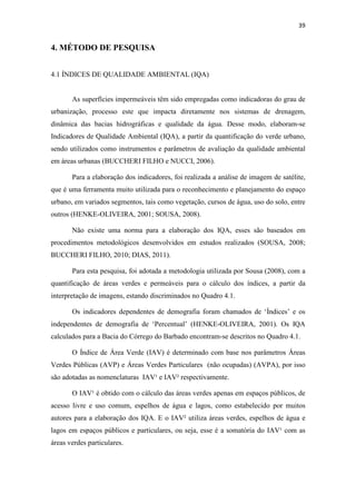 39 
4. MÉTODO DE PESQUISA 
4.1 ÍNDICES DE QUALIDADE AMBIENTAL (IQA) 
As superfícies impermeáveis têm sido empregadas como indicadoras do grau de 
urbanização, processo este que impacta diretamente nos sistemas de drenagem, 
dinâmica das bacias hidrográficas e qualidade da água. Desse modo, elaboram-se 
Indicadores de Qualidade Ambiental (IQA), a partir da quantificação do verde urbano, 
sendo utilizados como instrumentos e parâmetros de avaliação da qualidade ambiental 
em áreas urbanas (BUCCHERI FILHO e NUCCI, 2006). 
Para a elaboração dos indicadores, foi realizada a análise de imagem de satélite, 
que é uma ferramenta muito utilizada para o reconhecimento e planejamento do espaço 
urbano, em variados segmentos, tais como vegetação, cursos de água, uso do solo, entre 
outros (HENKE-OLIVEIRA, 2001; SOUSA, 2008). 
Não existe uma norma para a elaboração dos IQA, esses são baseados em 
procedimentos metodológicos desenvolvidos em estudos realizados (SOUSA, 2008; 
BUCCHERI FILHO, 2010; DIAS, 2011). 
Para esta pesquisa, foi adotada a metodologia utilizada por Sousa (2008), com a 
quantificação de áreas verdes e permeáveis para o cálculo dos índices, a partir da 
interpretação de imagens, estando discriminados no Quadro 4.1. 
Os indicadores dependentes de demografia foram chamados de ‘Índices’ e os 
independentes de demografia de ‘Percentual’ (HENKE-OLIVEIRA, 2001). Os IQA 
calculados para a Bacia do Córrego do Barbado encontram-se descritos no Quadro 4.1. 
O Índice de Área Verde (IAV) é determinado com base nos parâmetros Áreas 
Verdes Públicas (AVP) e Áreas Verdes Particulares (não ocupadas) (AVPA), por isso 
são adotadas as nomenclaturas IAV¹ e IAV² respectivamente. 
O IAV¹ é obtido com o cálculo das áreas verdes apenas em espaços públicos, de 
acesso livre e uso comum, espelhos de água e lagos, como estabelecido por muitos 
autores para a elaboração dos IQA. E o IAV² utiliza áreas verdes, espelhos de água e 
lagos em espaços públicos e particulares, ou seja, esse é a somatória do IAV¹ com as 
áreas verdes particulares. 
 