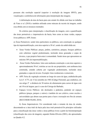 41 
possuem alta resolução espacial (superior à resolução da imagem SPOT), para 
visualização e conferência de informações para interpretação das imagens. 
A delimitação da área da bacia para este estudo foi obtida com base no trabalho 
de Yano et al. (2010) e também utilizada como máscara de recorte da imagem, sendo 
essa obtida com os mosaicos montados. 
Os critérios para interpretação e classificação da imagem, com a quantificação 
das áreas permeáveis e impermeáveis da bacia, bem como as áreas verdes, espaços 
livres públicos e APP, foram: 
a) Áreas Permeáveis: sendo lotes particulares ou públicos, sem construção ou qualquer 
tipo de impermeabilização, com área superior a 50 m², sendo ela subdividida em: 
• Áreas Verdes Públicas: praças, jardins, cemitérios, parques, bosques públicos 
com cobertura vegetal predominante, incluindo áreas gramadas e copas de 
árvores, e que propicie bem-estar à comunidade. Sendo áreas que apresentem no 
máximo 30% de impermeabilização; 
• Áreas Verdes Particulares: lotes sem nenhuma construção e com área superior a 
aproximadamente 50 m², restritas ao uso do seu proprietário, sem nenhuma área 
construída, estando coberta por vegetação predominante, incluindo áreas 
gramadas e copas de árvores. Exemplo: lotes residenciais e comerciais. 
• APP: Faixa de vegetação existente ao longo do curso de água, estabelecida pela 
Lei nº. 4.771, de 15 de setembro de 1965 (Código Florestal), que estabelece, em 
seu artigo 2º a distância de 30 metros de afastamento para cursos de água com 
até 10 m de largura, que é o caso do Córrego do Barbado; 
• Espaços Livres Públicos: são destinados a pedestres, podendo ser espaços 
públicos (praças, parques e outros) e também de uso coletivo, como escolas e 
universidades que abram suas portas para o lazer e recreação nos fins de semana 
(BUCCHERI FILHO, 2010). 
b) Áreas Impermeáveis: Foi considerado todo o restante da área de estudo, 
descontando-se a área total da bacia pela área total permeável.Os princípios utilizados 
para a classificação das áreas verdes e áreas públicas livres a partir da fotointerpretação 
(classificação das cores da imagem), segundo Henke-Oliveira (2001), são apresentados 
no Quadro 4.2. 
 