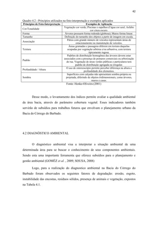 42 
Quadro 4.2 - Princípios utilizados na foto-interpretação e exemplos aplicados 
Princípios de Foto-Interpretação Exemplos de Aplicação 
Cor/Tonalidade 
Vegetação cor verde; Piscinas e espelhos d’água cor azul; Asfalto 
cor cinza escuro. 
Forma Árvores possuem forma redonda (globosa); Muros forma linear. 
Tamanho Definição do tamanho dos objetos a partir de imagem em escala. 
Pátios com grande número de veículos representam áreas de 
Associação 
estacionamento ou manutenção de veículos. 
Textura 
Áreas gramadas e passagens diferem em textura daquelas 
ocupadas por vegetação arbórea e/ou arbustiva, com textura 
tipicamente rugosa. 
Padrão 
Padrões de distribuição homogênea das árvores devem estar 
associados com a presença de pomares comerciais ou arborização 
de rua. Vegetação de áreas verdes públicas e particulares tem 
padrão de distribuição agregada ou irregular. 
Profundidade / Altura 
O uso de estereoscópio permite perceber diferença na altura e 
profundidade dos elementos. 
Sombra 
Superfícies com calçadas não apresentam sombra própria ou 
projetada, diferindo de objetos tridimensionais, como árvores, 
muros e casas. 
Fonte: Henke-Oliveira (2001) 
Desse modo, o levantamento dos índices permite avaliar a qualidade ambiental 
da área bacia, através do parâmetro cobertura vegetal. Esses indicadores também 
servirão de subsídios para trabalhos futuros que envolvam o planejamento urbano da 
Bacia do Córrego do Barbado. 
4.2 DIAGNÓSTICO AMBIENTAL 
O diagnóstico ambiental visa a interpretar a situação ambiental de uma 
determinada área para se buscar o conhecimento de seus componentes ambientais. 
Sendo esta uma importante ferramenta que oferece subsídios para o planejamento e 
gestão ambiental (GOMÉZ et al. , 2009; SOUSA, 2008) 
Logo, para a realização do diagnostico ambiental na Bacia do Córrego do 
Barbado foram observados os seguintes fatores de degradação: erosão, esgoto, 
instabilidade das encostas, resíduos sólidos, presença de animais e vegetação, expostos 
na Tabela 4.1. 
 