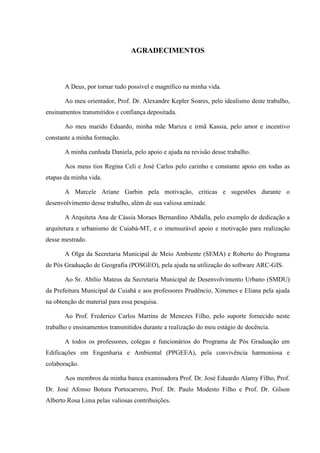 AGRADECIMENTOS 
A Deus, por tornar tudo possível e magnífico na minha vida. 
Ao meu orientador, Prof. Dr. Alexandre Kepler Soares, pelo idealismo deste trabalho, 
ensinamentos transmitidos e confiança depositada. 
Ao meu marido Eduardo, minha mãe Mariza e irmã Kassia, pelo amor e incentivo 
constante a minha formação. 
A minha cunhada Daniela, pelo apoio e ajuda na revisão desse trabalho. 
Aos meus tios Regina Celi e José Carlos pelo carinho e constante apoio em todas as 
etapas da minha vida. 
A Marcele Ariane Garbin pela motivação, criticas e sugestões durante o 
desenvolvimento desse trabalho, além de sua valiosa amizade. 
A Arquiteta Ana de Cássia Moraes Bernardino Abdalla, pelo exemplo de dedicação a 
arquitetura e urbanismo de Cuiabá-MT, e o imensurável apoio e motivação para realização 
desse mestrado. 
A Olga da Secretaria Municipal de Meio Ambiente (SEMA) e Roberto do Programa 
de Pós Graduação de Geografia (POSGEO), pela ajuda na utilização do software ARC-GIS. 
Ao Sr. Abílio Mateus da Secretaria Municipal de Desenvolvimento Urbano (SMDU) 
da Prefeitura Municipal de Cuiabá e aos professores Prudêncio, Ximenes e Eliana pela ajuda 
na obtenção de material para essa pesquisa. 
Ao Prof. Frederico Carlos Martins de Menezes Filho, pelo suporte fornecido neste 
trabalho e ensinamentos transmitidos durante a realização do meu estágio de docência. 
A todos os professores, colegas e funcionários do Programa de Pós Graduação em 
Edificações em Engenharia e Ambiental (PPGEEA), pela convivência harmoniosa e 
colaboração. 
Aos membros da minha banca examinadora Prof. Dr. José Eduardo Alamy Filho, Prof. 
Dr. José Afonso Botura Portocarrero, Prof. Dr. Paulo Modesto Filho e Prof. Dr. Gilson 
Alberto Rosa Lima pelas valiosas contribuições. 
 