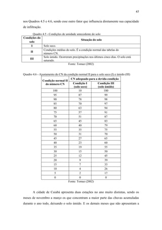 47 
nos Quadros 4.5 e 4.6, sendo esse outro fator que influencia diretamente sua capacidade 
de infiltração. 
Quadro 4.5 - Condições de umidade antecedente do solo 
Condições do 
solo 
Situação do solo 
I Solo seco. 
II 
Condições médias do solo. É a condição normal das tabelas do 
número CN. 
III 
Solo úmido. Ocorreram precipitações nos últimos cinco dias. O solo está 
saturado. 
Fonte: Tomaz (2002) 
Quadro 4.6 - Ajustamento do CN da condição normal II para o solo seco (I) e úmido (III) 
Condição normal II 
do número CN 
CN adequado para a devida condição 
Condição I 
Condição III 
(solo seco) 
(solo úmido) 
100 10 100 
95 87 99 
90 78 98 
85 70 97 
80 63 94 
75 57 91 
70 51 87 
65 45 83 
60 40 79 
55 35 75 
50 31 70 
45 27 65 
40 23 60 
35 19 55 
30 15 50 
25 12 45 
20 9 39 
15 7 33 
10 4 26 
5 2 17 
0 0 0 
Fonte: Tomaz (2002) 
A cidade de Cuiabá apresenta duas estações no ano muito distintas, sendo os 
meses de novembro a março os que concentram a maior parte das chuvas acumuladas 
durante o ano todo, deixando o solo úmido. E os demais meses que não apresentam a 
 