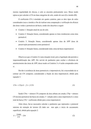 48 
mesma regularidade de chuvas, o solo se encontra praticamente seco. Desse modo 
optou-se por calcular o CN em duas categorias de solo, sendo ele seco (I) e úmido (III). 
O coeficiente CN é simulado em quatro cenários, para os dois tipos de solos 
considerados (seco e úmido) a fim de realizar uma comparação e verificação da eficácia 
das áreas verdes e permeáveis da bacia, sendo eles descritos a seguir: 
• Cenário 1: Situação atual do uso do solo. 
• Cenário 2: Situação futura, considerando apenas os lotes residenciais como área 
permeável. 
• Cenário 3: Situação futura, considerando apenas área da APP (área de 
preservação permanente) como permeável. 
• Cenário 4: Situação futura, considerando toda a área da bacia impermeável. 
Observa-se que o Cenário 4 é uma situação irreal, pois a legislação não permite a 
impermeabilização das APP. Ele servirá de parâmetro para avaliar a eficiência de 
amortecimento das áreas de APP, desse modo os Cenários 3 e 4 serão comparados entre 
si. 
Devido à existência de áreas permeáveis e impermeáveis, há a necessidade de se 
estimar um CN composto, considerando a fração de área impermeável, obtido pela 
equação 1: 
CNw = CNp.(1− f ) + f .CNi (1) 
Sendo CNw = número CN composto da área urbana em estudo, CNp = número 
CN da área permeável da bacia em estudo, f = relação entre a área impermeável e a área 
total da bacia, CNi = coeficiente obtido para a área impermeável. 
Além disso, faz-se necessário calcular o parâmetro que representa o potencial 
máximo de retenção do terreno (S) dado em mm após o início do escoamento 
superficial, obtido pela equação 2: 
254 
25400 
= − 
CN 
S 
(2) 
 