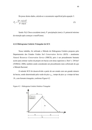49 
De posse destes dados, calcula-se o escoamento superficial pela equação 3: 
( − 
0,2. ) 
2 
P S 
P + 
S 
= 
Pef 0,8. 
(3) 
Sendo: Pef: Chuva excedente (mm), P: precipitação (mm) e S: potencial máximo 
de retenção após começar o runoff (mm). 
4.3.2 Hidrograma Unitário Triangular do SCS 
Nesse trabalho, foi utilizado o Método do Hidrograma Unitário proposto pelo 
Departamento dos Estados Unidos Soil Conservation Service (SCS) - atualmente 
Natural Resources Conservation Service (NRCS), pois é um procedimento bastante 
aceito para estimar vazões de projeto em bacias com áreas superiores a 3km² e 250 km² 
(TOMAZ, 2008), também sendo considerado um procedimento mais sofisticado do que 
o Método Racional. 
O método SCS foi desenvolvido a partir de um estudo com um grande número 
de bacias, sendo determinado pela vazão de pico p q , tempo de pico tp e tempo de base 
Tb , com formato triangular, conforme Figura 4.2. 
Figura 4.2 – Hidrograma Unitário Sintético Triangular 
 