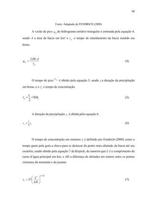 50 
Fonte: Adaptado de FENDRICH (2008) 
A vazão de pico p q do hidrograma unitário triangular é estimada pela equação 4, 
sendo A a área da bacia em km² e p t o tempo de retardamento da bacia medido em 
horas. 
p 
p t 
A 
q 
2,08. 
= 
(4) 
O tempo de pico p t é obtido pela equação 5, sendo r t a duração da precipitação 
em horas, e o c t o tempo de concentração. 
= + (5) 
c 
t r 
0,6 
t 
p t 
2 
A duração da precipitação r t é obtida pela equação 6. 
1 
≤ (6) 
r c t t 
5 
O tempo de concentração em minutos c t é definido por Fendrich (2008) como o 
tempo gasto pela gota a chuva para se deslocar do ponto mais afastado da bacia até seu 
exutório, sendo obtido pela equação 7 de Kirpich, de maneira que L é o comprimento do 
curso d’água principal em km; e ΔH a diferença de altitudes em metros entre os pontos 
extremos da montante e da jusante. 
3 0,385 
 
 
 
L 
57   
  
t= 
(7) 
c H 
 