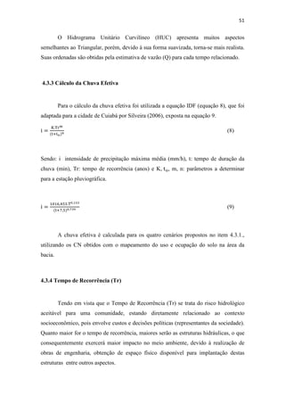 51 
O Hidrograma Unitário Curvilíneo (HUC) apresenta muitos aspectos 
semelhantes ao Triangular, porém, devido à sua forma suavizada, torna-se mais realista. 
Suas ordenadas são obtidas pela estimativa de vazão (Q) para cada tempo relacionado. 
4.3.3 Cálculo da Chuva Efetiva 
Para o cálculo da chuva efetiva foi utilizada a equação IDF (equação 8), que foi 
adaptada para a cidade de Cuiabá por Silveira (2006), exposta na equação 9. 
i  
K.T	
 
 